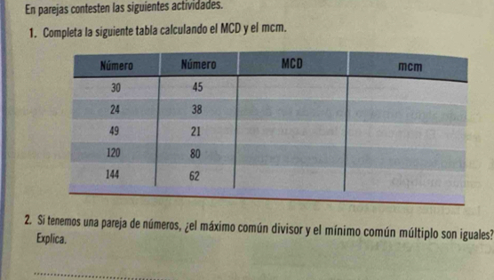 En parejas contesten las siguientes actividades. 
1. Completa la siguiente tabla calculando el MCD y el mcm. 
2. Si tenemos una pareja de números, ¿el máximo común divisor y el mínimo común múltiplo son iguales? 
Explica.