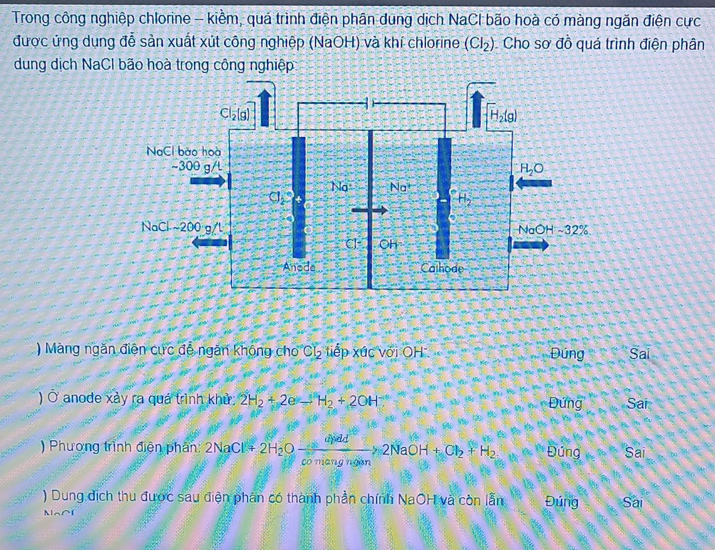 Trong công nghiệp chlorine - kiềm, quá trình điện phân dung dịch NaCl bão hoà có màng ngăn điện cực
được ứng dụng đễ sản xuất xút công nghiệp (NaOH) và khí chlorine (Cl_2) Cho sơ đồ quá trình điện phân
dung dịch NaCl bão hoà trong công nghiệp
) Màng ngăn điên cức đễ ngăn không cho CL, tiếp xúc với OH Đúng Sai
) Ở anode xảy ra quá trình khử 2H_2+2eto H_2+2OH Sai
Đứng
) Phương trình điện phần: 2NaCl+2H_2Oxrightarrow dinid2NaOH+Cl_2+H_2 Đúng Sai
) Dung dịch thu được sau điện phân có thành phần chính NaOH và còn lẫn Đúng Sai
Na∩