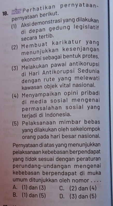 Perhatikan pernyataan~
pernyataan berikut.
(1) Aksi demonstrasi yang dilakukan
di depan gedung legislatif
secara tertib.
(2) Membuat karikatur yang
menunjukkan kesenjangan
ekonomi sebagai bentuk protes.
(3) Melakukan pawai antikorupsi
di Hari Antikorupsi Sedunia
dengan rute yang melewati
kawasan objek vital nasional.
(4) Menyampaikan opini pribadi
di media sosial mengenai
permasalahan sosial yang
terjadi di Indonesia.
(5) Pelaksanaan mimbar bebas
yang dilakukan oleh sekelompok
orang pada hari besar nasional.
Pernyataan di atas yang menunjukkan
pelaksanaan kebebasan berpendapat
yang tidɑk sesuai dengan peraturan 
perundang-undangan mengenai
kebebasan berpendapat di muka
umum ditunjukkan oleh nomor . . . .
A. (1) dan (3) C. (2) dan (4)
B. (1) dan (5) D. (3) dan (5)