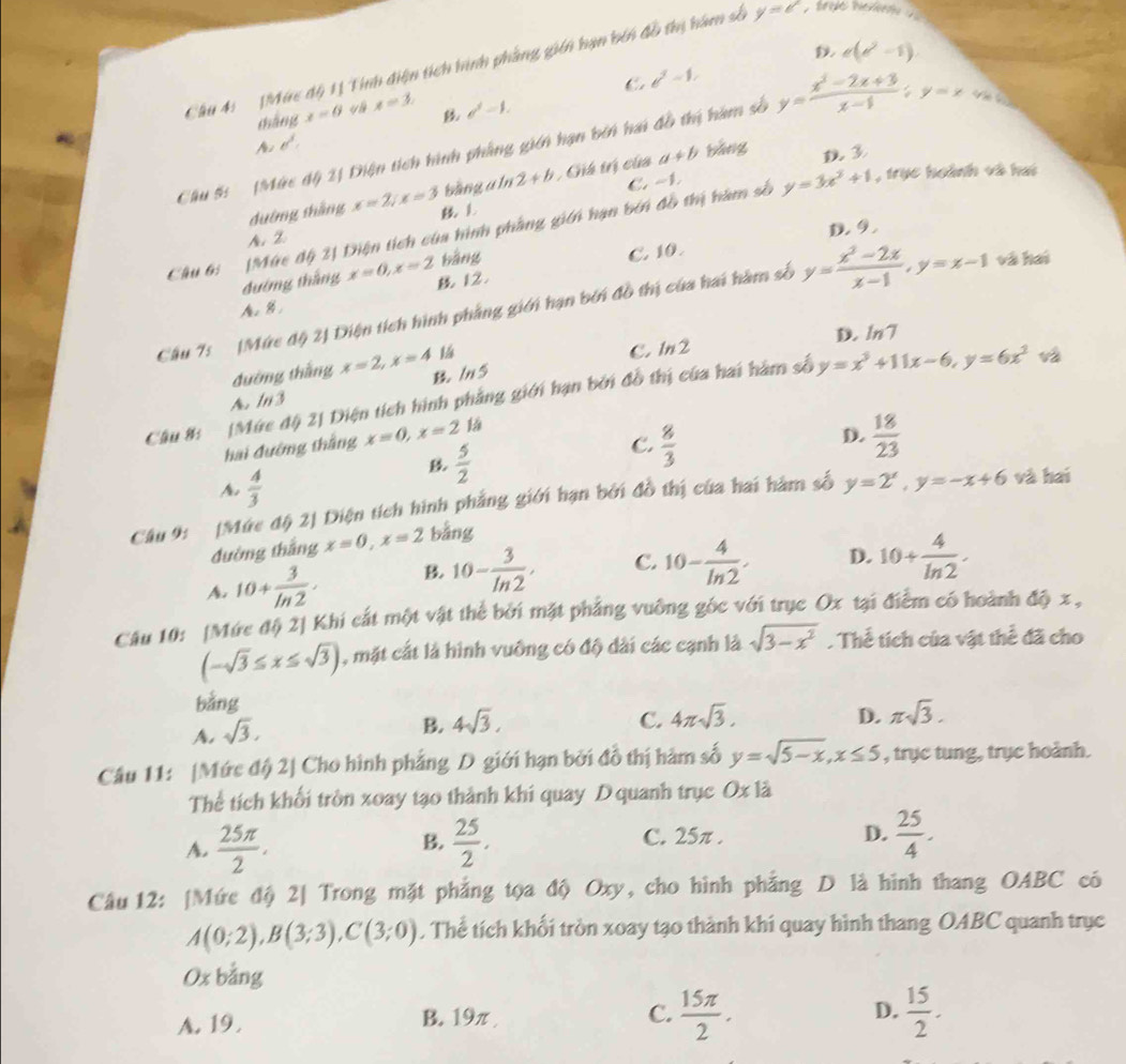 e(e^2-1)
Cầu 4:   (Mức độ 1ị Tính điện tích hình phầng gián hạn bén đồ thị hàm số y=e , tryo here
C b^2=1,
cháng x=0 y x=3. d^2=1.
A e^3.
Cu 5:  (Mức độ 2) Diện tích hình phẳng giên hạn bên hai đồ thị hàm số y= (x^3-2x+3)/x-1 ;y=x V  t
bằng a ln 2+b ,  Ghá trị của a+b bǎng
C. -1
đường shàng x=2/x=3 L
Câu 6: Mức độ 2| Diện tích của hình phầng giới hạn bởi đồ thị hàm số y=3x^2+1 , trục hoành và hai
A. ②
bàng D. 9.
C. 10.
đướng tháng x=0,x=2 B 12.
Câu 75 (Mức độ 2) Diện tích hình phẳng giới hạn bởi đồ thị của hai hàm số y= (x^2-2x)/x-1 ,y=x-1 và hai
A. B
D.
C. 1n2 ln 7
đường thắng x=2,x=4
A. In3  ln5
Câu 8: [Mức độ 2] Diện tích hình phẳng giới hạn bởi đồ thị của hai hàm số y=x^3+11x-6,y=6x^2
hai đướng thắng x=0,x=21dot a
D.
B  5/2 
C.  8/3   18/23 
A.  4/3 
Câu 9: [Mức dphi 2J Diện tích hình phẳng giới hạn bởi đồ thị của hai hàm số y=2^x,y=-x+6 và hai
đường thắng x=0,x=2 bằng
A. 10+ 3/ln 2 · B. 10- 3/ln 2 . C. 10- 4/ln 2 . D. 10+ 4/ln 2 .
Câu 10: [Mức độ 2] Khi cắt một vật thể bởi mặt phẳng vuỡng gốc với trục Ox tại điểm có hoành độ x ,
(-sqrt(3)≤ x≤ sqrt(3)) , mặt cắt là hình vuông có độ dài các cạnh là sqrt(3-x^2) Thể tích của vật thể đã cho
bằng
A. sqrt(3),
D.
B. 4sqrt(3). C. 4π sqrt(3). π sqrt(3).
Câu 11: [Mức độ 2| Cho hình phẳng D giới hạn bởi đồ thị hàm số y=sqrt(5-x),x≤ 5 , trục tung, trục hoành.
Thể tích khối tròn xoay tạo thành khi quay D quanh trục O* 1dot a
A.  25π /2 .  25/2 , D.  25/4 .
B.
C. 25π .
Câu 12: [Mức độ 2| Trong mặt phẳng tọa độ Oxy, cho hình phẳng D là hình thang OABC có
A(0;2),B(3;3),C(3;0). Thể tích khối tròn xoay tạo thành khí quay hình thang OABC quanh trục
Ox bằng
A. 19 . B. 19π 
C.  15π /2 .  15/2 .
D.