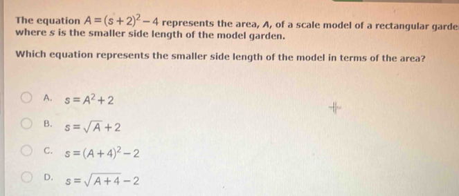 The equation A=(s+2)^2-4 represents the area, A, of a scale model of a rectangular garde
where s is the smaller side length of the model garden.
Which equation represents the smaller side length of the model in terms of the area?
A. s=A^2+2
B. s=sqrt(A)+2
C. s=(A+4)^2-2
D. s=sqrt(A+4)-2