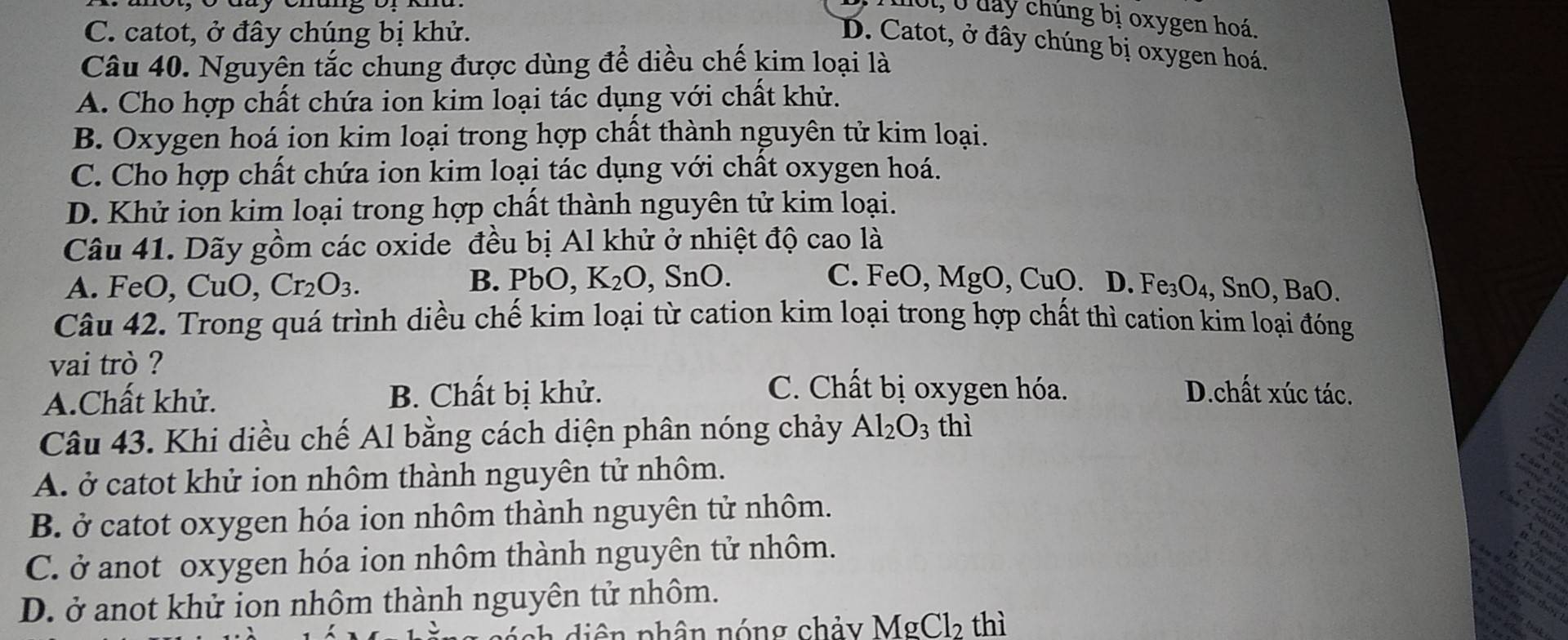 mot, 0 day chúng bị oxygen hoá.
C. catot, ở đây chúng bị khử.
D. Catot, ở đây chúng bị oxygen hoá.
Câu 40. Nguyên tắc chung được dùng để diều chế kim loại là
A. Cho hợp chất chứa ion kim loại tác dụng với chất khử.
B. Oxygen hoá ion kim loại trong hợp chất thành nguyên tử kim loại.
C. Cho hợp chất chứa ion kim loại tác dụng với chất oxygen hoá.
D. Khử ion kim loại trong hợp chất thành nguyên tử kim loại.
Câu 41. Dãy gồm các oxide đều bị Al khử ở nhiệt độ cao là
B. PbO, K_2O
A. FeO, CuO, Cr_2O_3. , SnO. C. FeO, MgO, CuO. D. F.Fe_3O_4, SnO,BaO. 
Câu 42. Trong quá trình diều chế kim loại từ cation kim loại trong hợp chất thì cation kim loại đóng
vai trò ?
C. Chất bị oxygen hóa.
A.Chất khử. B. Chất bị khử. D.chất xúc tác.
a
Câu 43. Khi diều chế Al bằng cách diện phân nóng chảy Al_2O_3 thì
A. ở catot khử ion nhôm thành nguyên tử nhôm.
B. ở catot oxygen hóa ion nhôm thành nguyên tử nhôm.
C. ở anot oxygen hóa ion nhôm thành nguyên tử nhôm.
D. ở anot khử ion nhôm thành nguyên tử nhôm.
nh diên phân nóng chảy MgCl_2 thì