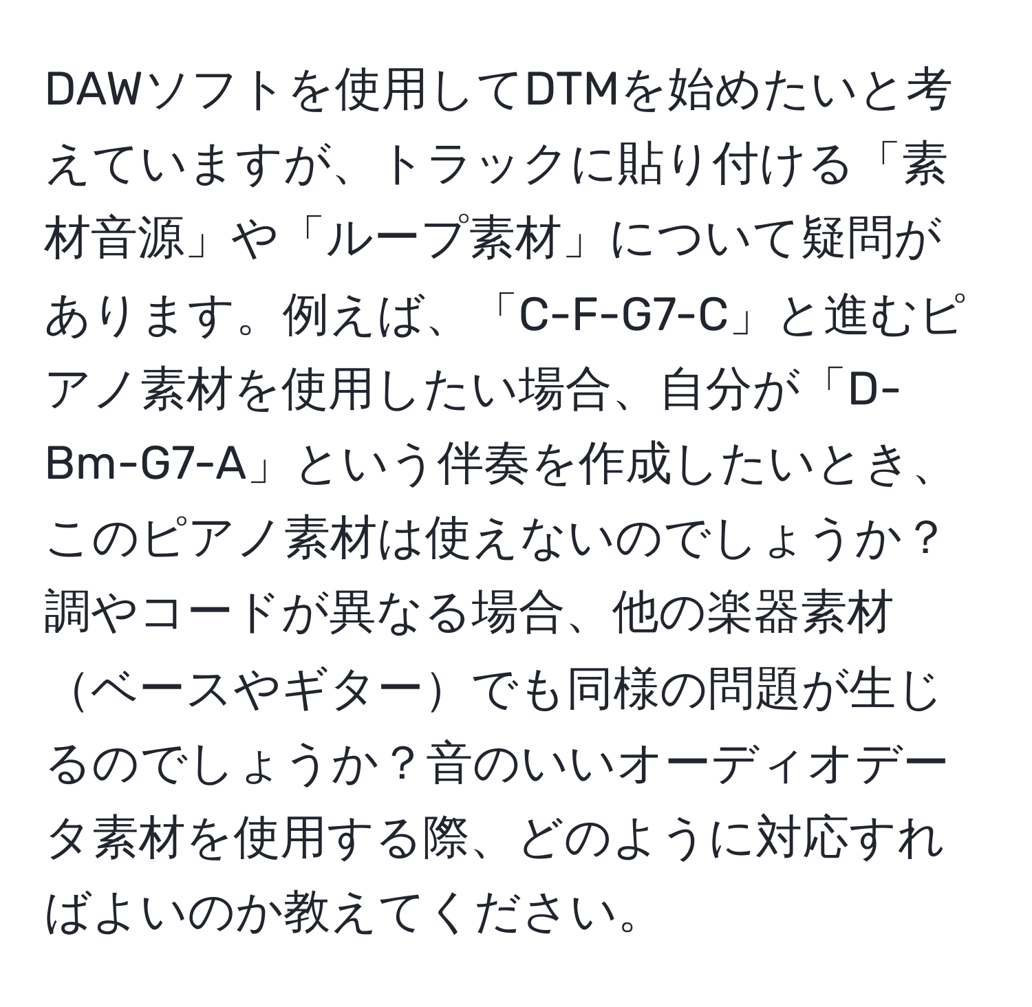 DAWソフトを使用してDTMを始めたいと考えていますが、トラックに貼り付ける「素材音源」や「ループ素材」について疑問があります。例えば、「C-F-G7-C」と進むピアノ素材を使用したい場合、自分が「D-Bm-G7-A」という伴奏を作成したいとき、このピアノ素材は使えないのでしょうか？調やコードが異なる場合、他の楽器素材ベースやギターでも同様の問題が生じるのでしょうか？音のいいオーディオデータ素材を使用する際、どのように対応すればよいのか教えてください。