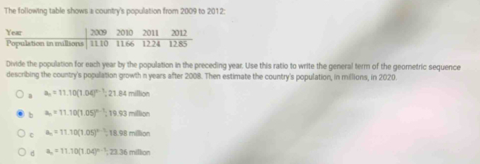 The following table shows a country's population from 2009 to 2012:
Divide the population for each year by the population in the preceding year. Use this ratio to write the general term of the georetric sequence
describing the country's population growth n years after 2008. Then estimate the country's population, in millions, in 2020.
a a_n=11.10(1.04)^n-1;2 1.84 million
b a_n=11.10(1.05)^n-1 :19.93m/hon
c a_n=11.10(1.05)^n-1=18.98million
d a_n=11.10(1.04)^n-1; 23.36milion