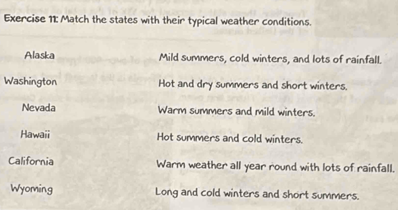 Match the states with their typical weather conditions. 
Alaska Mild summers, cold winters, and lots of rainfall. 
Washington Hot and dry summers and short winters. 
Nevada Warm summers and mild winters. 
Hawaii Hot summers and cold winters. 
California Warm weather all year round with lots of rainfall. 
Wyoming Long and cold winters and short summers.