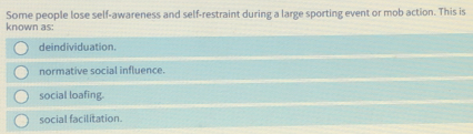 Some people lose self-awareness and self-restraint during a large sporting event or mob action. This is
known as:
deindividuation.
normative social influence.
social loafing.
social facilitation.