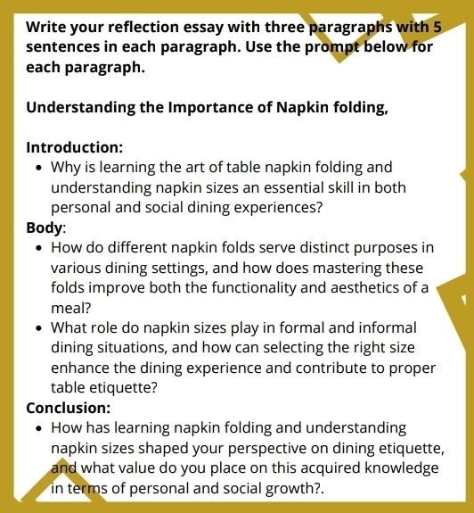 Write your reflection essay with three paragraphs with 5
sentences in each paragraph. Use the prompt below for 
each paragraph. 
Understanding the Importance of Napkin folding, 
Introduction: 
Why is learning the art of table napkin folding and 
understanding napkin sizes an essential skill in both 
personal and social dining experiences? 
Body: 
How do different napkin folds serve distinct purposes in 
various dining settings, and how does mastering these 
folds improve both the functionality and aesthetics of a 
meal? 
What role do napkin sizes play in formal and informal 
dining situations, and how can selecting the right size 
enhance the dining experience and contribute to proper 
table etiquette? 
Conclusion: 
How has learning napkin folding and understanding 
napkin sizes shaped your perspective on dining etiquette, 
and what value do you place on this acquired knowledge 
in terms of personal and social growth?.