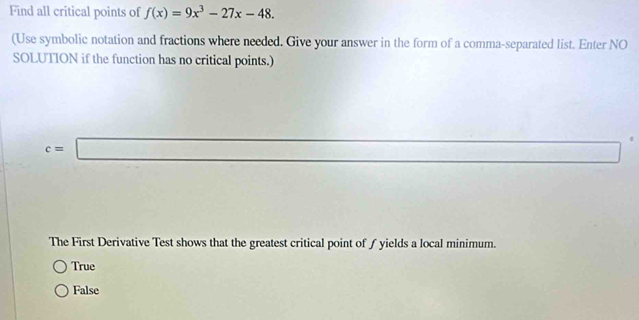 Find all critical points of f(x)=9x^3-27x-48. 
(Use symbolic notation and fractions where needed. Give your answer in the form of a comma-separated list. Enter NO
SOLUTION if the function has no critical points.)
c=□
7700
The First Derivative Test shows that the greatest critical point of ƒ yields a local minimum.
True
False