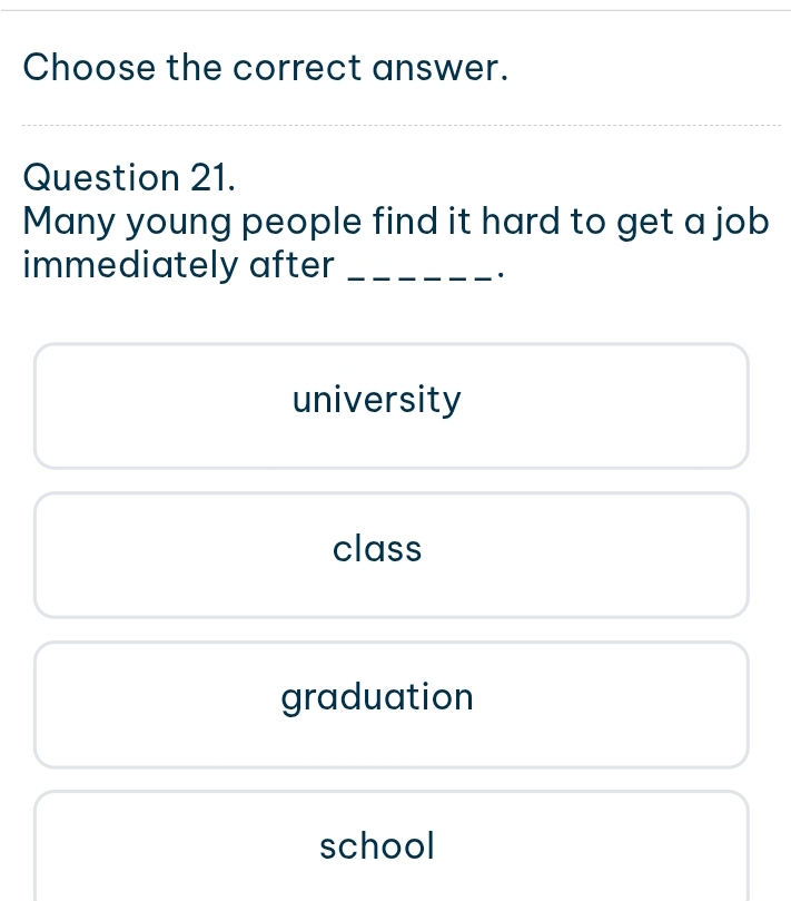 Choose the correct answer.
_
Question 21.
Many young people find it hard to get a job
immediately after_
university
class
graduation
school