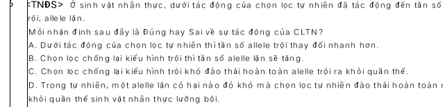 TNĐS> Ở sinh vật nhân thực, dưới tác động của chọn lọc tự nhiên đã tác động đến tần số
rội, allele lặn.
Mỗi nhận định sau đây là Đúng hay Sai về sự tác động của CLTN?
A. Dưới tác động của chọn lọc tự nhiên thì tần số allele trội thay đổi nhanh hơn.
B. Chọn lọc chống lại kiểu hình trội thì tần số alelle lặn sẽ tăng.
C. Chọn lọc chống lại kiểu hình trội khó đào thải hoàn toàn alelle trội ra khỏi quần thể,
D. Trong tự nhiên, một alelle lặn có hại nào đó khó mà chọn lọc tự nhiên đào thải hoàn toàn r
khỏi quần thể sinh vật nhân thực lưỡng bội.