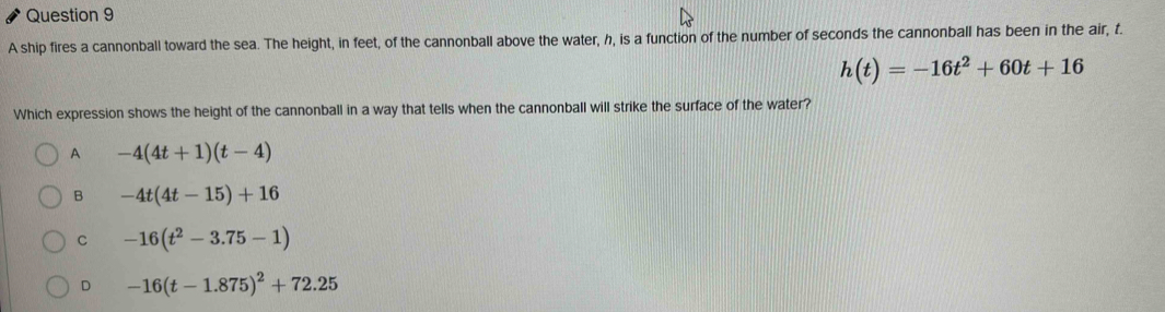 A ship fires a cannonball toward the sea. The height, in feet, of the cannonball above the water, h, is a function of the number of seconds the cannonball has been in the air, f.
h(t)=-16t^2+60t+16
Which expression shows the height of the cannonball in a way that tells when the cannonball will strike the surface of the water?
A -4(4t+1)(t-4)
B -4t(4t-15)+16
C -16(t^2-3.75-1)
D -16(t-1.875)^2+72.25