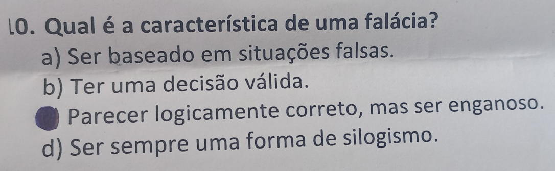 l0. Qual é a característica de uma falácia?
a) Ser baseado em situações falsas.
b) Ter uma decisão válida.
a Parecer logicamente correto, mas ser enganoso.
d) Ser sempre uma forma de silogismo.