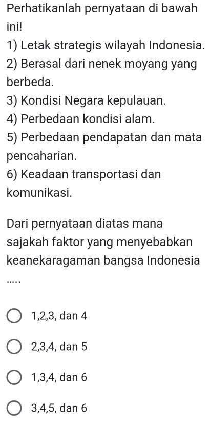 Perhatikanlah pernyataan di bawah
ini!
1) Letak strategis wilayah Indonesia.
2) Berasal dari nenek moyang yang
berbeda.
3) Kondisi Negara kepulauan.
4) Perbedaan kondisi alam.
5) Perbedaan pendapatan dan mata
pencaharian.
6) Keadaan transportasi dan
komunikasi.
Dari pernyataan diatas mana
sajakah faktor yang menyebabkan
keanekaragaman bangsa Indonesia
……_
1, 2, 3, dan 4
2, 3, 4, dan 5
1, 3, 4, dan 6
3, 4, 5, dan 6