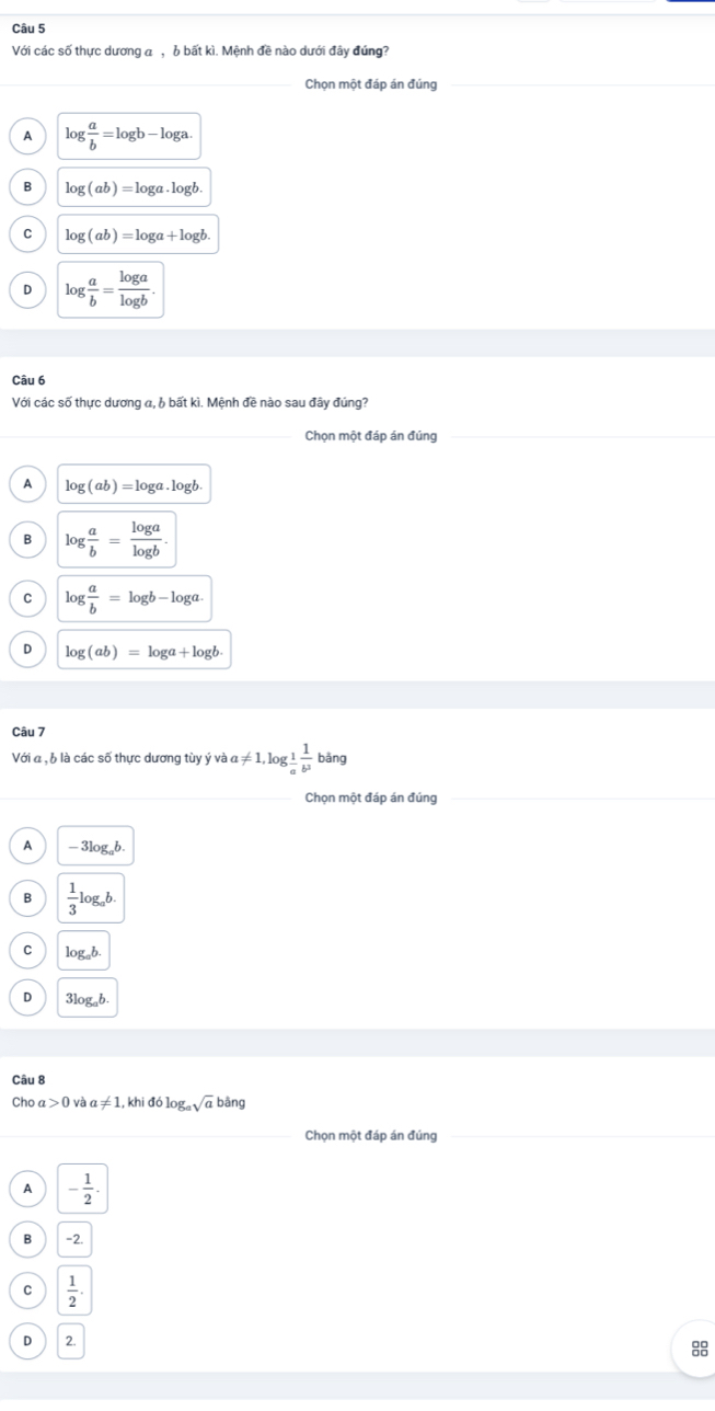 Với các số thực dương a ,6 bất kì. Mệnh đề nào dưới đây đúng?
_Chọn một đáp án đúng
A log  a/b =log b-log a.
B log (ab)=log a· log b
C log (ab)=log a+log b
D log  a/b = log a/log b . 
Câu 6
Với các số thực dương α, b bất kì. Mệnh đề nào sau đây đúng?
Chọn một đáp án đúng
A log (ab)=log a.log b
B log  a/b = log a/log b .
C log  a/b =log b-log a.
D log (ab)=log a+log b. 
Câu 7
Với a , b là các số thực dương tùy ý và a!= 1, log _ 1/a  1/b^3 bang
_
_
Chọn một đáp án đúng
A -3log _ab.
B  1/3 log _ab.
C log _ab.
D 3log _ab. 
Câu 8
Choa>0v a!= 1, khiddlog _asqrt(a)bang
_
Chọn một đáp án đúng_
A - 1/2 .
B -2.
C  1/2 .
D 2.