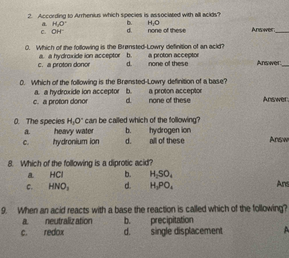 According to Arrhenius which species is associated with all acids?
a H_3O^+
b. H_2O
C. OH^- d. none of these Answer:_
0. Which of the following is the Brønsted-Lowry definition of an acid?
a. a hydroxide ion acceptor b. a proton acceptor
c. a proton donor d. none of these Answer:_
0. Which of the following is the Brønsted-Lowry definition of a base?
a. a hydroxide ion acceptor b. a proton acceptor
c. a proton donor d. none of these Answer:
0. The species H_3O^+ can be called which of the following?
a heavy water b. hydrogen ion
C. hydronium ion d. all of these Answ
8. Which of the following is a diprotic acid?
a HCI
b. H_2SO_4
C. HNO_3 d. H_3PO_4 Ans
9. When an acid reacts with a base the reaction is called which of the following?
a. neutraliz ation b. precipitation
c. redox d. single displacement A