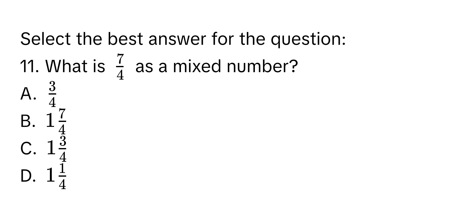 Select the best answer for the question: 
11. What is $ 7/4 $ as a mixed number? 
A. $ 3/4 $
B. $1 7/4 $
C. $1 3/4 $
D. $1 1/4 $