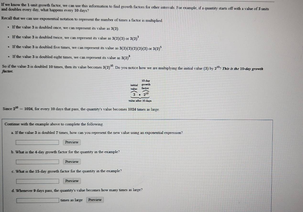 If we know the 1 -unit growth factor, we can use this information to find growth factors for other intervals. For example, if a quantity starts off with a value of 3 units
and doubles every day, what happens every 10 days?
Recall that we can use exponential notation to represent the number of times a factor is multiplied.
If the value 3 is doubled once, we can represent its value as 3(2)
If the value 3 is doubled twice, we can represent its value as 3(2)(2) or 3(2)^2.
If the value 3 is doubled five times, we can represent its value as 3(2)(2)(2)(2)(2) or 3(2)^5
If the value 3 is doubled eight times, we can represent its value as 3(2)^8. 
So if the value 3 is doubled 10 times, then its value becomes 3(2)^10 Do you notice how we are multiplying the initial value (3) by 2^(10)? This is the 10-day growth
factor.
10-day
initial growth
valuo factor
frac 3· frac 2^(10)
value after 10 days
Since 2^(10)=1024 for every 10 days that pass, the quantity's value becomes 1024 times as large.
Continue with the example above to complete the following
a. If the value 3 is doubled 7 times, how can you represent the new value using an exponential expression?
Preview
b. What is the 4-day growth factor for the quantity in the example?
Preview
c. What is the 15-day growth factor for the quantity in the example?
Preview
d. Whenever 9 days pass, the quantity's value becomes how many times as large?
times as large Preview