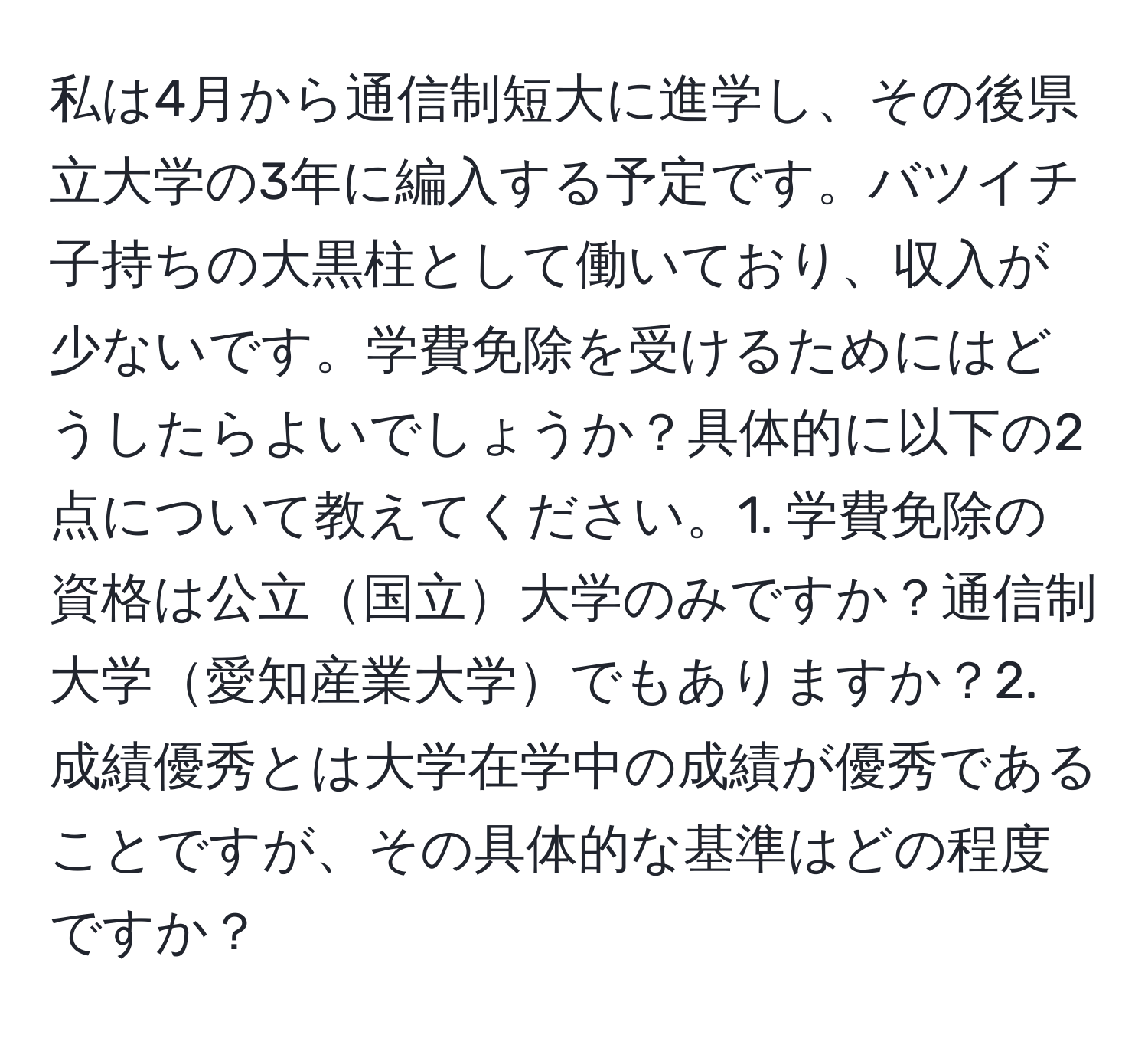 私は4月から通信制短大に進学し、その後県立大学の3年に編入する予定です。バツイチ子持ちの大黒柱として働いており、収入が少ないです。学費免除を受けるためにはどうしたらよいでしょうか？具体的に以下の2点について教えてください。1. 学費免除の資格は公立国立大学のみですか？通信制大学愛知産業大学でもありますか？2. 成績優秀とは大学在学中の成績が優秀であることですが、その具体的な基準はどの程度ですか？