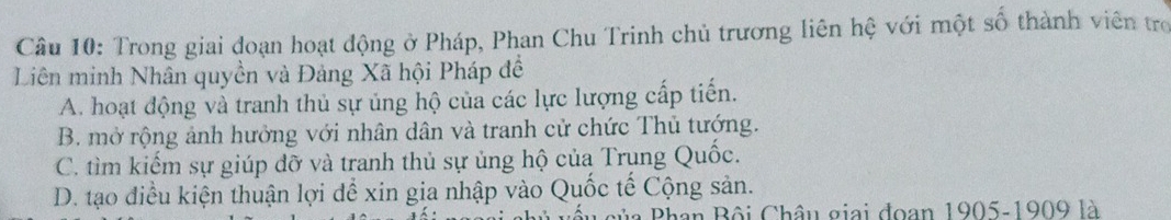 Trong giai đoạn hoạt động ở Pháp, Phan Chu Trinh chủ trương liên hệ với một số thành viên trợ
Liên minh Nhân quyền và Đảng Xã hội Pháp đề
A. hoạt động và tranh thủ sự ủng hộ của các lực lượng cấp tiến.
B. mở rộng ảnh hưởng với nhân dân và tranh cử chức Thủ tướng.
C. tìm kiếm sự giúp đỡ và tranh thủ sự ủng hộ của Trụng Quốc.
D. tạo điều kiện thuận lợi để xin gia nhập vào Quốc tế Cộng sản.
Bủa Phan Bội Châu giai đoạn 1905-1909 là