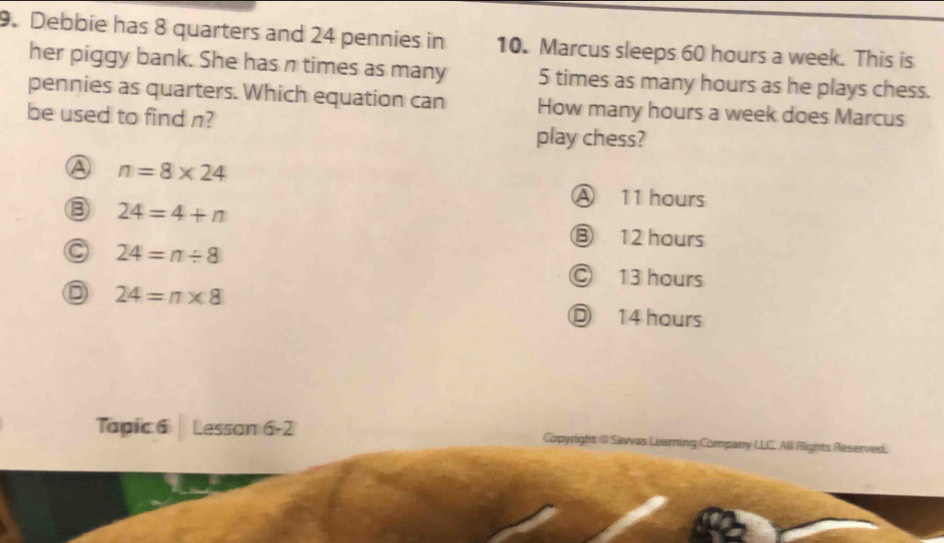 Debbie has 8 quarters and 24 pennies in 10. Marcus sleeps 60 hours a week. This is
her piggy bank. She has n times as many 5 times as many hours as he plays chess.
pennies as quarters. Which equation can How many hours a week does Marcus
be used to find n?
play chess?
A n=8* 24
③ 24=4+n
A 11 hours
⑬ 12 hours
C 24=n/ 8
Ⓒ 13 hours
D 24=n* 8
Ⓓ 14 hours
Tapic 6 | Lessan 6-2 Copyright @ Savvas Learning Company LLC. All Rights Reserved.