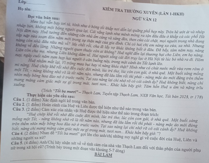 Lớp:_
Họ tên:_
KIÊM TRA THƯỜNG XUYÊN (LảN 1-HKII)
Đọc văn bản sau:
Ngữ Văn 12
Mưa bụi vẫn bay tơi tả, hình như ở bóng tổi khắp nơi dồn lại quãng phổ hẹp này. Trên hè ướt át và nhớp
nháp bùn, không một bóng người qua lại. Cái vắng lạnh như mênh mông ra tận đâu đâu ở khắp cả các phổ Hà
Nội đêm nay. Huệ tưởng đến những căn nhà âm cùng và sáng đèn, then cửa cài chặt, mọi người trong nhà đang
tập nập sửa soạn đôn năm mới trong sự thần mật của gia đình. Chỉ có hai chị em nàng xa cửa, xa nhà. Nhưng
nàng còn nhà đầu nữa mà về? Mẹ chết rồi, cha đi lây vợ khác không biết ở đầu. Đã bầy, tám năm nay, nàng
không về đến làng. Những người quen thuộc còn ai không? Huệ nghĩ đến lại thương hại cho Liên, em họ nàng.
Liên còn cha mẹ, nhưng Liên không dám về. Hai người sống cái đời trụy lạc ở Hà Nội từ lúc bỏ nhà ra đi. Hôm
nay, ngày cuối năm sum họp hai người ở căn buồng này, trong một cảnh ăn Tết lạnh lẽo.
Huệ nhăm mắt lại. Vì trông mưa bụi hay vì nàng khóc thật? Hình như có chút nước mắt vừa rơm rớm ở
mi nàng. Huệ chớp khẽ rồi nhớ đến cuộc đời mình, lúc trẻ thơ, lúc còn con gái, ở nhà quê. Một buồi sáng mồng
một Tết, - nàng không nhớ rõ là tết năm nào, nhưng đã lầu lắm rồi thì phải - nàng mặc áo mới đứng trên thềm
nhìn máy bông hoa đào nỡ ở trước vườn. Tại sao nàng lại chỉ nhớ rõ có cái cảnh ây? Huệ không biết, nàng chỉ
mang máng cảm giác một sự gì trong mát, tươi non... Khác hắn bây giờ. Tâm hồn Huệ u ám và nặng trĩu
xuống.
(Trích “Tổi bạ mươi”— Thạch Lam, Tuyển tập Thạch Lam, NXB Văn học, Tái bản 2023, tr 178)
Thực hiện các yêu cầu sau:
Câu 1. (1 điểm) Xác định ngôi kể trong văn bản.
Câu 2. (1 điểm) Hoàn cảnh của Huệ và Liên được thể hiện như thể nào trong văn bản.
Câu 3. (2 điểm) Cảm xúc của nhân vật Huệ được thể hiện như thế nào trong đoạn trích:
*Huệ chớp khẽ rồi nhớ đến cuộc đời mình, lúc trẻ thơ, lúc còn con gái, ở nhà quê. Một buổi sáng
mồng một Tết, - nàng không nhớ rõ là tết năm nào, nhưng đã lầu lắm rồi thì phải - nàng mặc áo mới đứng
trên thềm nhìn mấy bông hoa đào nở ở trước vườn. Tại sao nàng lại chỉ nhớ rõ có cái cảnh ẩy? Huệ không
biết, nàng chi mang máng cảm giác một sự gì trong mát, tươi non... Khác hằn bây giờ. ''?
Câu 4. (2 điểm) Nhan đề “Tổi ba mươi” gợi lên cho anh/chị những suy nghĩ gì về cuộc đời của Huệ, Liên và
những người xa xứ?
Câu 5. (4 điểm) Anh/Chị hãy nhận xét về về tình cảm của nhà văn Thạch Lam đối với thân phận của người phụ
nữ trong xã hội cũ? (Trình bày trong một đoạn văn khoảng 5-7 dòng) bài làm