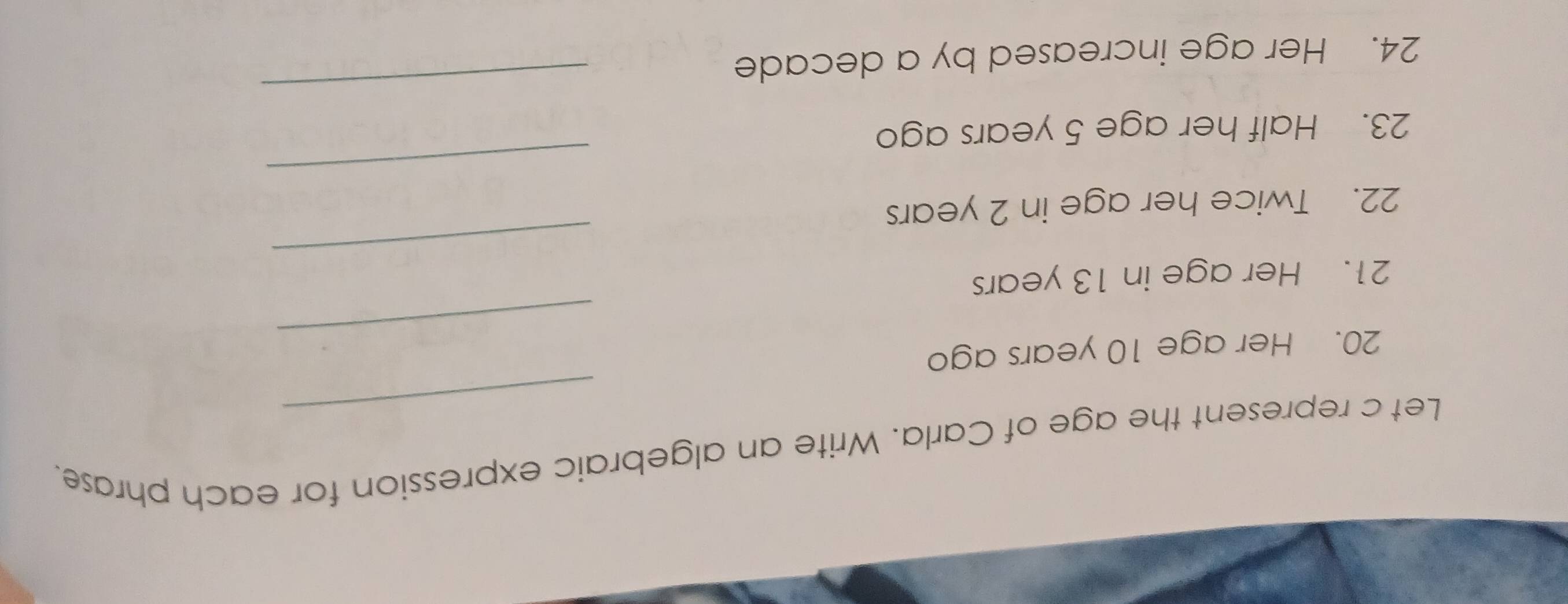 Let c represent the age of Carla. Write an algebraic expression for each phrase. 
_ 
20. Her age 10 years ago 
_ 
21. Her age in 13 years
_ 
22. Twice her age in 2 years
23. Half her age 5 years ago 
24. Her age increased by a decade
_