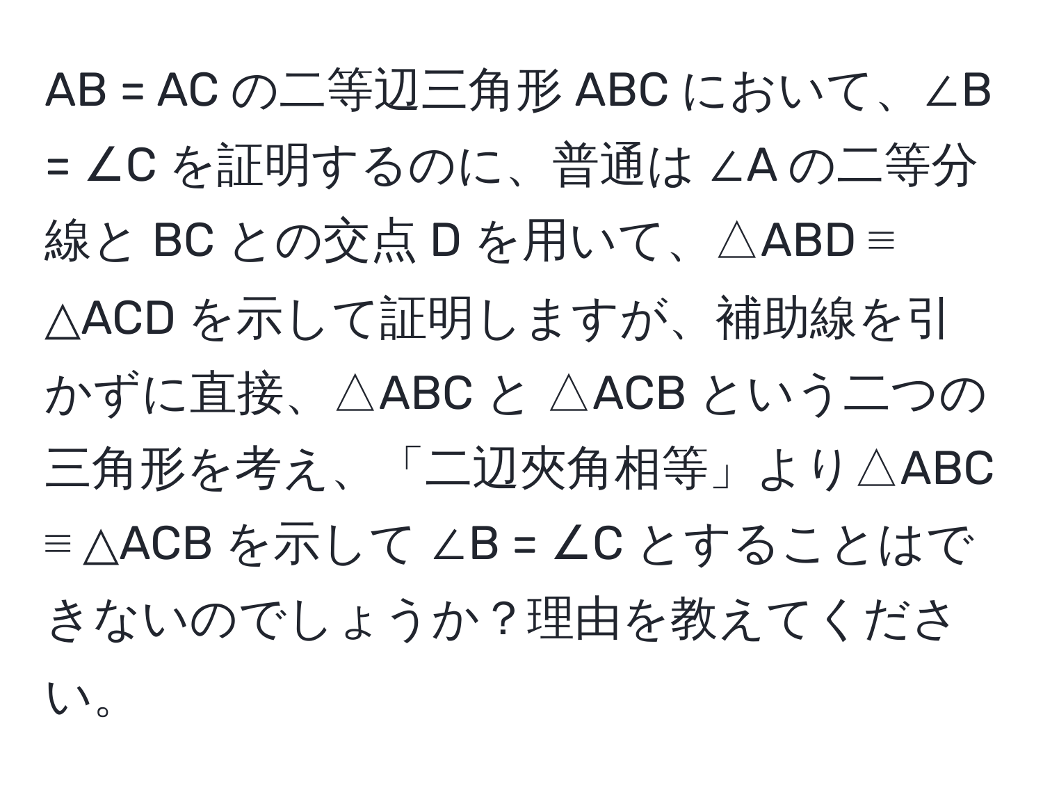 AB = AC の二等辺三角形 ABC において、∠B = ∠C を証明するのに、普通は ∠A の二等分線と BC との交点 D を用いて、△ABD ≡ △ACD を示して証明しますが、補助線を引かずに直接、△ABC と △ACB という二つの三角形を考え、「二辺夾角相等」より△ABC ≡ △ACB を示して ∠B = ∠C とすることはできないのでしょうか？理由を教えてください。