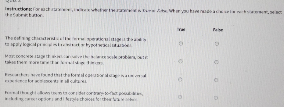 Instructions: For each statement, indicate whether the statement is True or False. When you have made a choice for each statement, select
the Submit button.
True False
The defining characteristic of the formal operational stage is the ability
to apply logical principles to abstract or hypothetical situations.
Most concrete stage thinkers can solve the balance scale problem, but it
takes them more time than formal stage thinkers.
Researchers have found that the formal operational stage is a universal
experience for adolescents in all cultures.
Formal thought allows teens to consider contrary-to-fact possibilities,
including career options and lifestyle choices for their future selves.