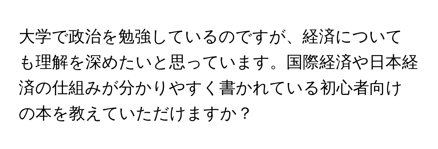 大学で政治を勉強しているのですが、経済についても理解を深めたいと思っています。国際経済や日本経済の仕組みが分かりやすく書かれている初心者向けの本を教えていただけますか？