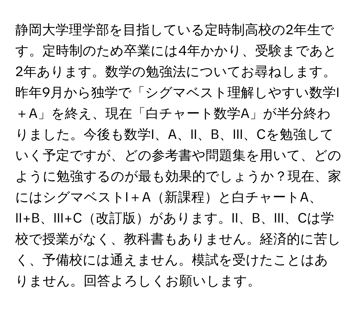 静岡大学理学部を目指している定時制高校の2年生です。定時制のため卒業には4年かかり、受験まであと2年あります。数学の勉強法についてお尋ねします。昨年9月から独学で「シグマベスト理解しやすい数学I＋A」を終え、現在「白チャート数学A」が半分終わりました。今後も数学I、A、II、B、III、Cを勉強していく予定ですが、どの参考書や問題集を用いて、どのように勉強するのが最も効果的でしょうか？現在、家にはシグマベストI＋A新課程と白チャートA、II+B、III+C改訂版があります。II、B、III、Cは学校で授業がなく、教科書もありません。経済的に苦しく、予備校には通えません。模試を受けたことはありません。回答よろしくお願いします。