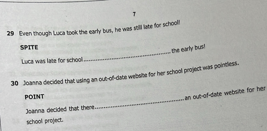 7 
29 Even though Luca took the early bus, he was still late for school! 
_ 
SPITE 
the early bus! 
Luca was late for school 
30 Joanna decided that using an out-of-date website for her school project was pointless. 
POINT 
an out-of-date website for her 
Joanna decided that there 
_ 
school project.