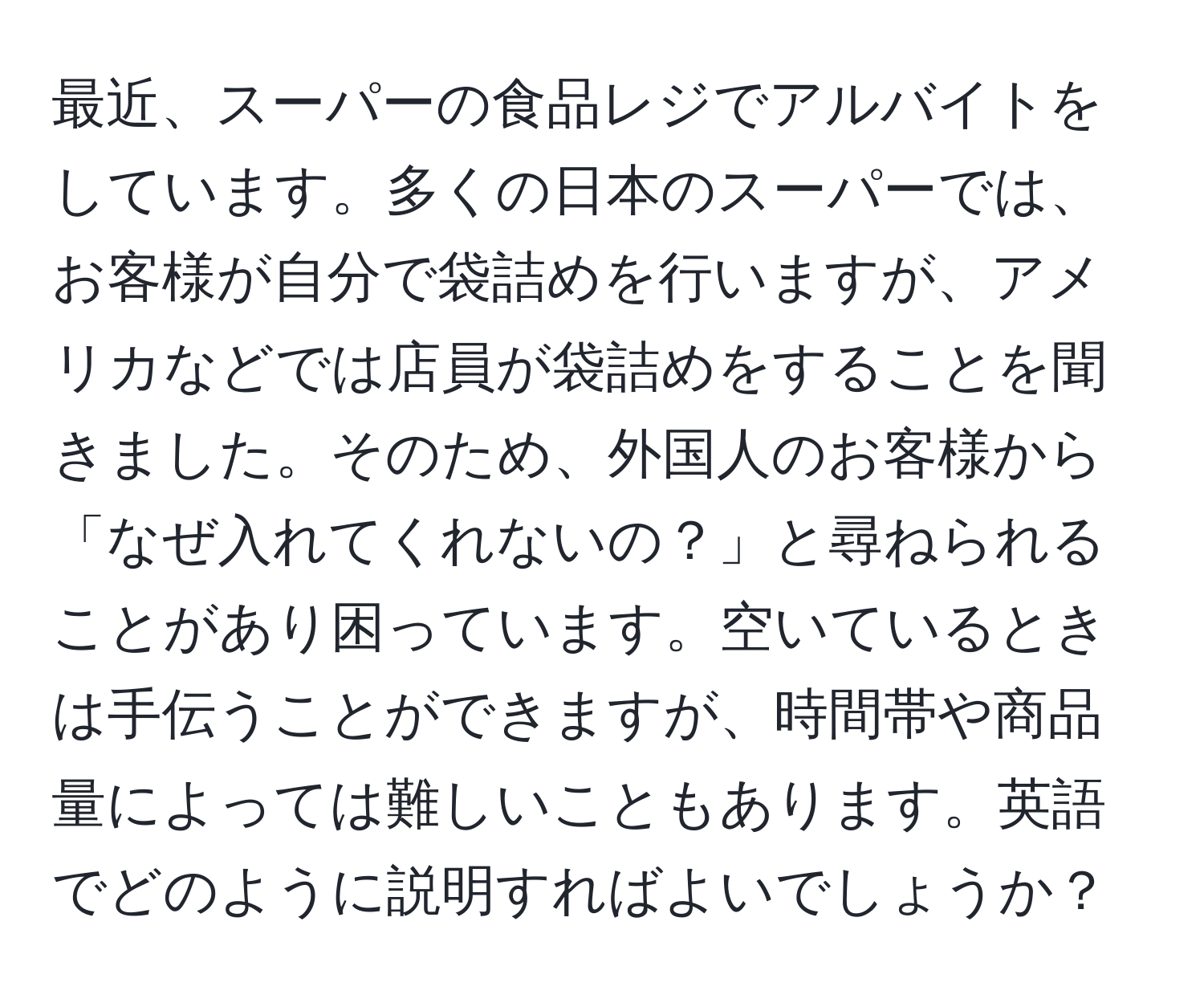 最近、スーパーの食品レジでアルバイトをしています。多くの日本のスーパーでは、お客様が自分で袋詰めを行いますが、アメリカなどでは店員が袋詰めをすることを聞きました。そのため、外国人のお客様から「なぜ入れてくれないの？」と尋ねられることがあり困っています。空いているときは手伝うことができますが、時間帯や商品量によっては難しいこともあります。英語でどのように説明すればよいでしょうか？