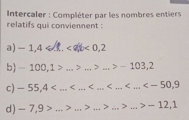 Intercaler : Compléter par les nombres entiers 
relatifs qui conviennent : 
a) -1,4 a ∠ ab <0,2
b -10 0, 1 _> _> _ -103,2
c) -55,4 _
d) -7,9> _ > _> _> __ -12,1