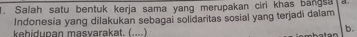 Salah satu bentuk kerja sama yang merupakan ciri khas bangsa a.
Indonesia yang dilakukan sebagai solidaritas sosial yang terjadi dalam
kehidupan masvarakat. (....)
b.