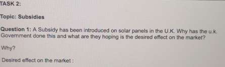 TASK 2: 
Topic: Subsidies 
Question 1: A Subsidy has been introduced on solar panels in the U.K. Why has the u.k. 
Government done this and what are they hoping is the desired effect on the market? 
Why? 
Desired effect on the market :