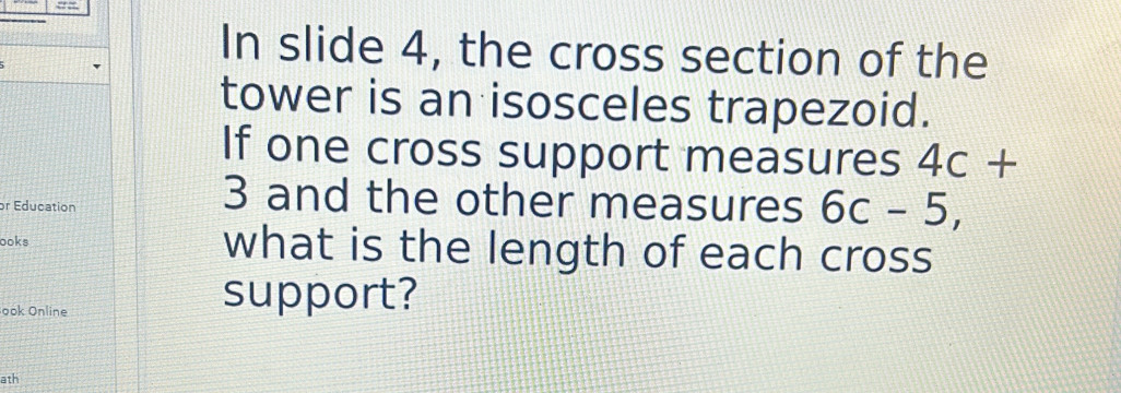 In slide 4, the cross section of the 
tower is an isosceles trapezoid. 
If one cross support measures 4c+
or Education 
3 and the other measures 6c-5, 
ooks what is the length of each cross 
ook Online 
support? 
ath