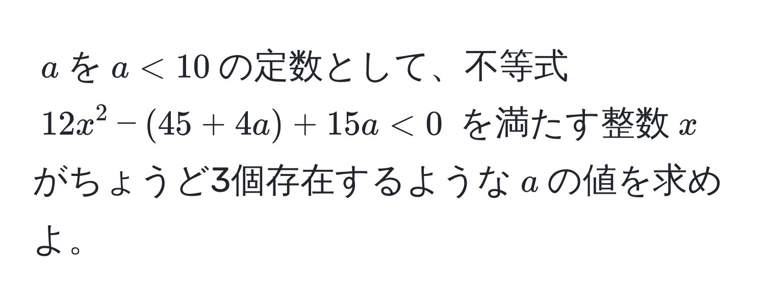 $a$を$a<10$の定数として、不等式 $12x^2 - (45 + 4a) + 15a < 0$ を満たす整数$x$がちょうど3個存在するような$a$の値を求めよ。