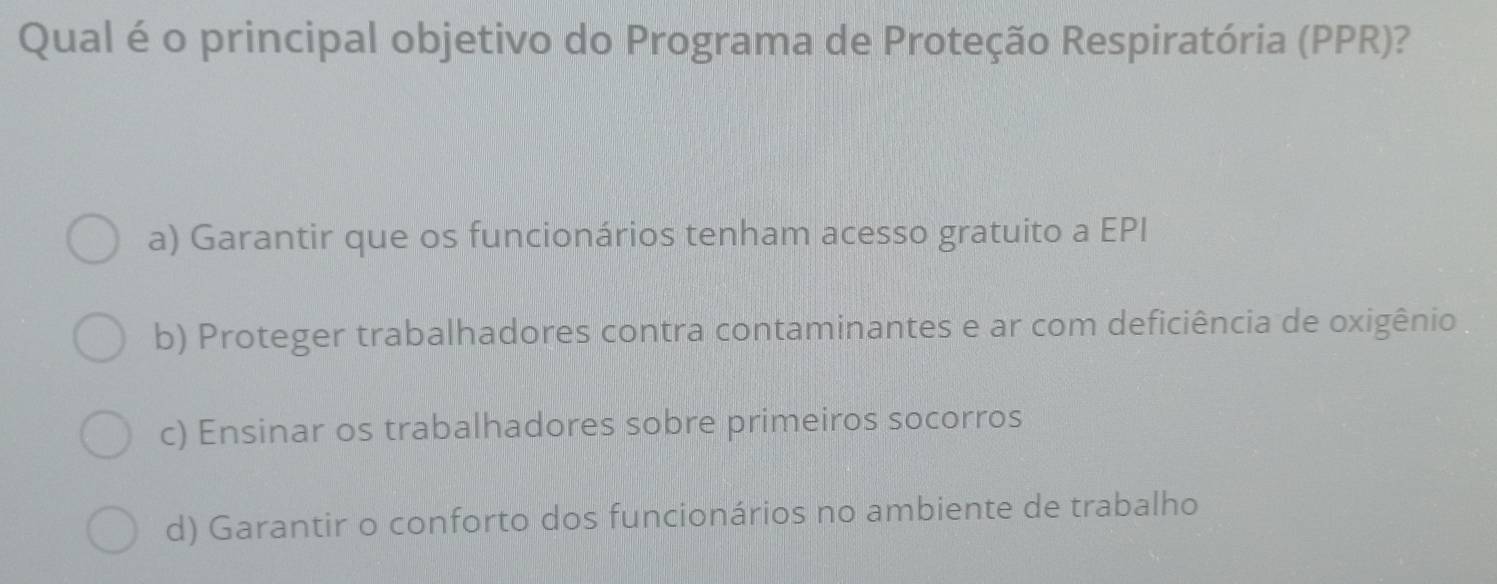 Qual é o principal objetivo do Programa de Proteção Respiratória (PPR)?
a) Garantir que os funcionários tenham acesso gratuito a EPI
b) Proteger trabalhadores contra contaminantes e ar com deficiência de oxigênio
c) Ensinar os trabalhadores sobre primeiros socorros
d) Garantir o conforto dos funcionários no ambiente de trabalho