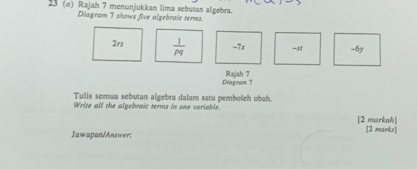 23 (@) Rajah 7 menunjukkan lima sebutan algebra.
Diagram 7 shows five algebraic terms.
2rs
 1/pq  -7x -st -6y
Rajah 7
Diagram 7
Tulis semua sebutan algebra dalam satu pemboleh ubah.
Write all the algebraic terms in one variable.
[2 markah]
[2 marks]
Jawapan/Answer: