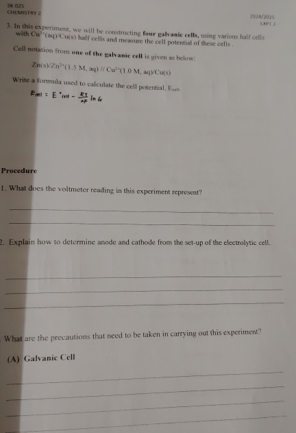 CHEMISTIY 2 5K 025 
2024/2025 
EXPT  
3. In this experiment, we will be constructing four galvanic cells, using various half cells 
with Cu^(2+)(aq)/Cu(s) half cells and measure the cell potential of these cells . 
Cell notation from one of the galvanic cell is given as below:
Zn(s)/Zn^(2+)(1.5M,aq)//Cu^(2+)(1.0M,aq)/Cu(s)
Write a formula used to calculate the cell potential. E 
Procedure 
1. What does the voltmeter reading in this experiment represent? 
_ 
_ 
2. Explain how to determine anode and cathode from the set-up of the electrolytic cell. 
_ 
_ 
_ 
. What are the precautions that need to be taken in carrying out this experiment? 
(A) Galvanic Cell 
_ 
_ 
_ 
_