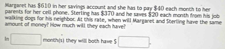 Margaret has $610 in her savings account and she has to pay $40 each month to her 
parents for her cell phone. Sterling has $370 and he saves $20 each month from his job 
walking dogs for his neighbor. At this rate, when will Margaret and Sterling have the same 
amount of money? How much will they each have? 
In □ month (s) they will both have $ □.