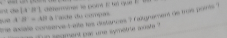 int de [A^-B^-] L éterminer le point E tel que E 
tue A B'=AB à l'aide du compas. 
trie axiale conserve-t-elle les distances ? l'alignement de trois points ? 
é un segment par une symétrie axiale '7