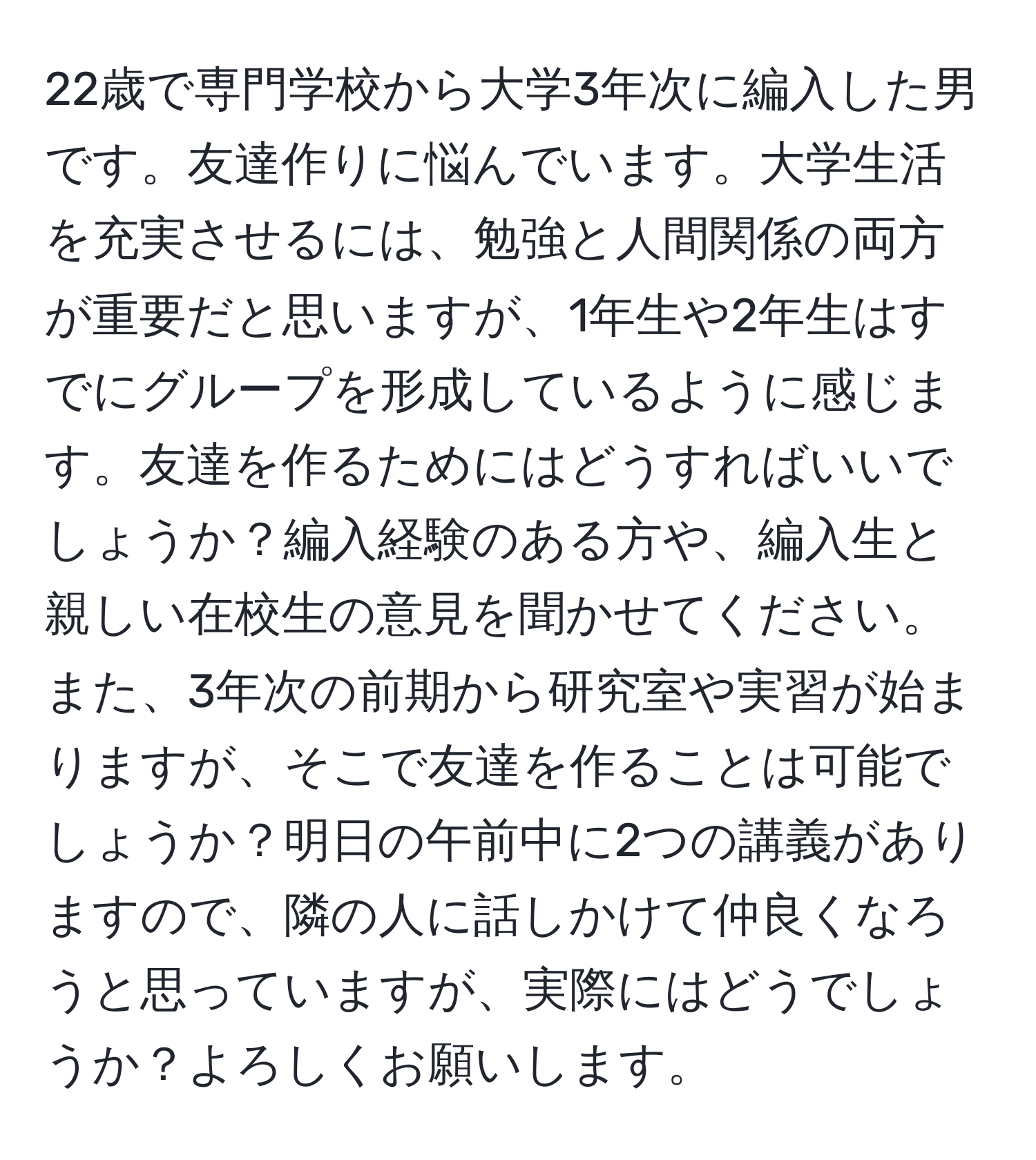 22歳で専門学校から大学3年次に編入した男です。友達作りに悩んでいます。大学生活を充実させるには、勉強と人間関係の両方が重要だと思いますが、1年生や2年生はすでにグループを形成しているように感じます。友達を作るためにはどうすればいいでしょうか？編入経験のある方や、編入生と親しい在校生の意見を聞かせてください。また、3年次の前期から研究室や実習が始まりますが、そこで友達を作ることは可能でしょうか？明日の午前中に2つの講義がありますので、隣の人に話しかけて仲良くなろうと思っていますが、実際にはどうでしょうか？よろしくお願いします。