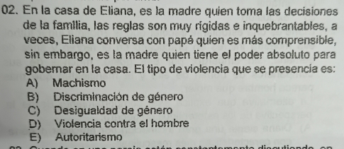 En la casa de Eliana, es la madre quien toma las decisiones
de la família, las reglas son muy rígidas e inquebrantables, a
veces, Eliana conversa con papá quien es más comprensible,
sin embargo, es la madre quien tiene el poder absoluto para
gobernar en la casa. El tipo de violencia que se presencía es:
A) Machismo
B) Discriminación de género
C) Desigualdad de género
D) Violencia contra el hombre
E) Autoritarismo