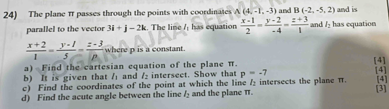 The plane π passes through the points with coordinates A(4,-1,-3) and B(-2,-5,2) and is 
parallel to the vector 3i+j-2k. The line I_1 has equation  (x-1)/2 = (y-2)/-4 = (z+3)/1  and l_2 has equation
 (x+2)/1 = (y-1)/5 = (z-3)/p  where p is a constant. 
a) Find the cartesian equation of the plane π. 
[4] 
b) It is given that / and l_2 intersect. Show that p=-7 [4] [4] 
c) Find the coordinates of the point at which the line l_2 intersects the plane π. [3] 
d) Find the acute angle between the line l_2 and the plane π.