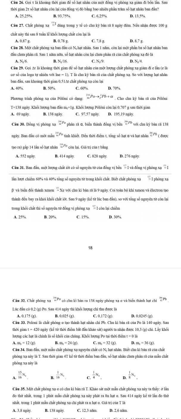 Gọi τ là khoảng thời gian để số hạt nhân của một đồng vị phóng xạ giám đi bốn lần. Sau
thời gian 2τ số hạt nhân còn lại của đồng vị đó bằng bao nhiêu phần trăm số hạt nhân ban đầu?
A. 25,25%. B. 93,75% C. 6,25%, D. 13,5%.
Câu 27. Chất phóng xạ _(53)^(131)I dùng trong y tể có chu kỳ bản rã 8 ngày đêm. Nều nhận được 100 g
chất này thì sau 8 tuần lễ khối lượng chất còn lại là
A. 0,87 g. B. 0,78 g. C. 7,8 g. D. 8,7 g.
Câu 28. Một chất phóng xạ ban đầu có Nộ hạt nhân. Sau 1 năm, còn lại một phần ba số hạt nhân ban
đầu chưa phân rã. Sau 1 năm nữa, số hạt nhân còn lại chưa phân rã của chất phóng xạ đó là
A. N/6. B. N/16. C. N//9. D. N₀/4.
Câu 29. Gọi At là khoảng thời gian để số hạt nhân của một lượng chất phóng xạ giảm đi e lần (e là
cơ số của loga tự nhiên với ln e=1) T là chu kỳ bán rã của chất phóng xạ. So với lượng hạt nhân
ban đầu, sau khoảng thời gian 0,51Δt chất phóng xạ còn lại
A. 40%. B. 50%. C. 60%. D. 70%.
Phương trình phóng xạ của Pôlôni có dạng: _(84)^(210)Poto _z^(APb+alpha. Cho chu kỳ bán rã của Pôlôni
T=138 ngày. Khổi lượng ban đầu m_0)=1 g. Khổi lượng Pôlôni còn lại 0,707 g sau thời gian
A. 69 ngày B. 138 ngày. C. 97,57 ngày. D. 195,19 ngày.
Câu 30. Đồng vị phóng xạ _(84)^(210)Po phân rã α, biển thành đồng vị bền _(82)^(206)Pb với chu kỷ bán rã 138
ngày, Ban đầu có một mẫu _(81)^(210)P_0 '  tinh hiết. Đến thời điểm t, tổng số hạt ơ và hạt nhân beginarrayr 206 82endarray Pb ( được
tạao ra) gấp 14 lần số hạt nhân _(14)^(210)Po còn lại. Giá trị của t bằng
A. 552 ngày. B. 414 ngày. C. 828 ngày. D. 276 ngày.
Câu 31. Ban đầu, một lượng chất iốt có số nguyên tử của đồng vị bền I và đồng vị phóng xạ _(53)^(131)I
lần lượt chiếm 60% và 40% tổng số nguyên tử trong khối chất. Biết chất phóng xạ  12/3  I phóng xạ
và biển đồi thành xenon 'Xe với chu kì bán rã là 9 ngày. Coi toàn bộ khí xenon và êlectron tạo
thành đều bay ra khỏi khổi chất iốt. Sau 9 ngày (kể từ lúc ban đầu), so với tổng số nguyên tử còn lại
trong khối chất thì số nguyên tử đồng vị phóng xạ  127/53  I còn lại chiếm
A. 25%. B. 20%. C. 15%. D. 30%.
18
Câu 32. Chất phóng xạ _(54)^(280)Po có chu kì bán ra 138 ngày phóng xạ α và biển thành hạt chỉ _(82)^(206)Pb
Lúc đầu có 0,2 (g) Po. Sau 414 ngày thì khổi lượng chì thu được là
A. 0,175 (g). B. 0,025 (g). C. 0,172 (g). D. 0,0245 (g).
Câu 33. Poloni là chất phóng α tạo thành hạt nhân chỉ Pb. Chu kì bán rã của Po là 140 ngày. Sau
thời gian t=420 ngày (kể từ thời điểm bắt đầu khảo sát) người ta nhận được 10,3 (g) chì. Lấy khổi
lượng các hạt là chính là số khối của chúng. Khối lượng Po tại thời điểm t=0la
A. m_0=12(g). B. m_0=24(g). C. m_0=32(g) D. m_0=36(g).
Câu 34. Ban đầu, một mẫu chất phóng xạ nguyên chất có Nộ hạt nhân. Biết chu kì bán rã của chất
phóng xạ này là T. Sau thời gian 4T kể từ thời điểm ban đầu, số hạt nhân chưa phân rã của mẫu chất
phóng xạ này là
A.  15/16 N_0  1/16 N_o C.  1/4 N_0. D.  1/8 N_n
B.
Câu 35. Một chất phóng xạ α có chu kì bán rã T. Khảo sát một mẫu chất phóng xạ này ta thẳy: ở lần
đo thứ nhất, trong 1 phút mẫu chất phóng xạ này phát ra 8n hạt α. Sau 414 ngày kể từ lần đo thứ
nhất, trong 1 phút mẫu chất phóng xạ chi phát ra n hạt α. Giá trị của T là
A. 3,8 ngày. B. 138 ngày. C. 12,3 năm D. 2,6 năm