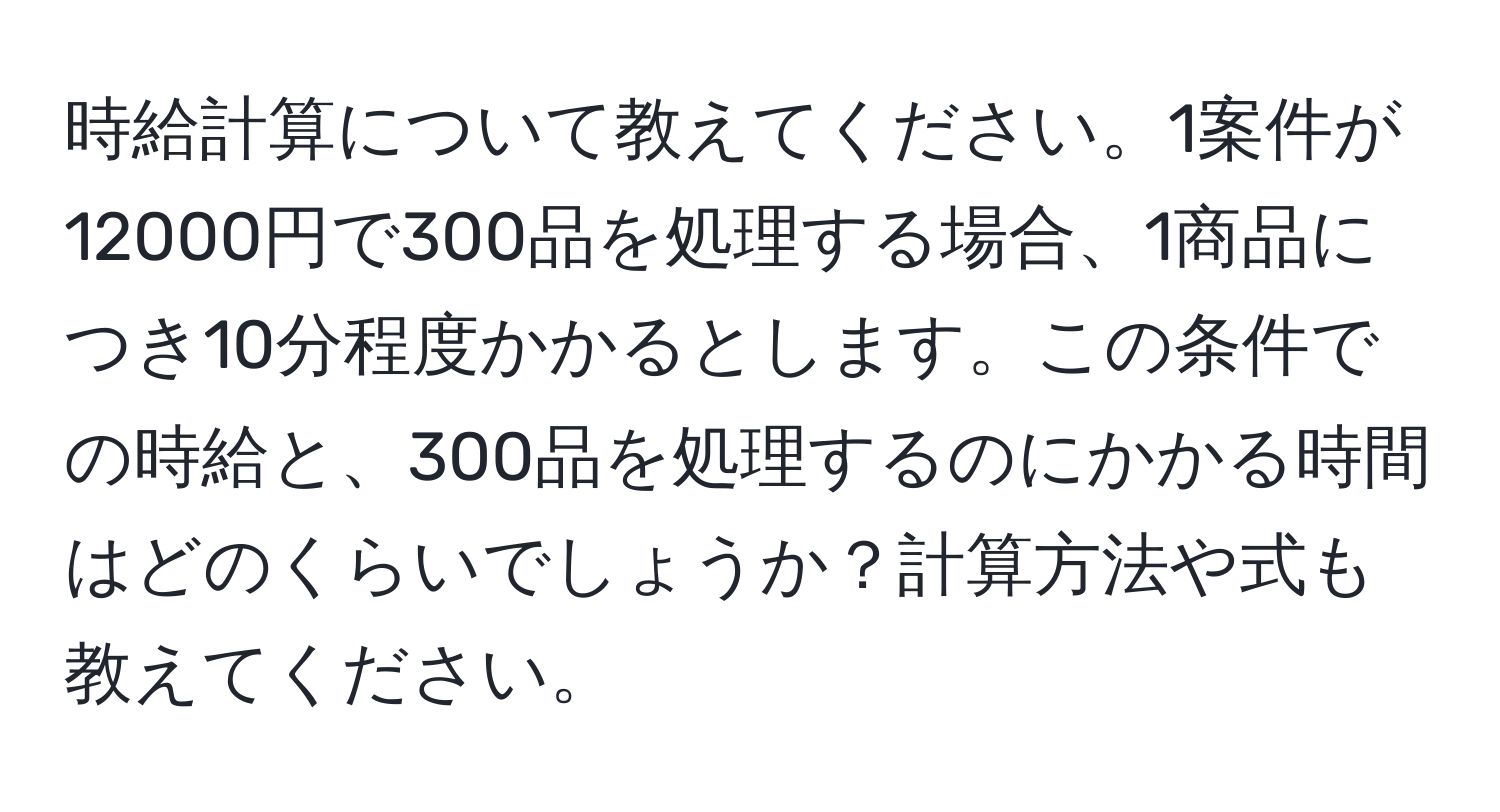 時給計算について教えてください。1案件が12000円で300品を処理する場合、1商品につき10分程度かかるとします。この条件での時給と、300品を処理するのにかかる時間はどのくらいでしょうか？計算方法や式も教えてください。