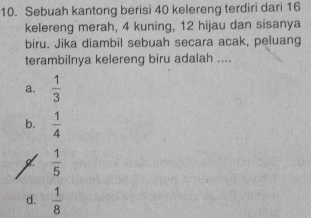 Sebuah kantong berisi 40 kelereng terdiri dari 16
kelereng merah, 4 kuning, 12 hijau dan sisanya
biru. Jika diambil sebuah secara acak, peluang
terambilnya kelereng biru adalah ....
a.  1/3 
b.  1/4 
2.  1/5 
d.  1/8 