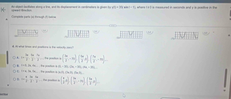 An object oscillates along a line, and its displacement in centimeters is given by y(t)=35(sin t-1) , where t ≥ 0 is measured in seconds and y is positive in the
upward direction
Complete parts (a) through (f) below
50
50
d. At what times and positions is the velocity zero?
A. t= 3π /2 ,  5π /2 ,  7π /2 ,...; the position is ( 3π /2 ,-70), ( 5π /2 ,0), ( 7π /2 ,-70)...
B. t=0,2π ,4π ,... ; the position is (0,-35),(2x,-35), (4x,-35)...
C. t=x, 3x, 5x...; the position is (x,0),(3x,0),(5x,0),...
D. I= π /2 ,  3π /2 ,  5π /2 ,...; the position is ( π /2 ,0),( 3π /2 ,-70), ( 5π /2 ,0)... 
uctor