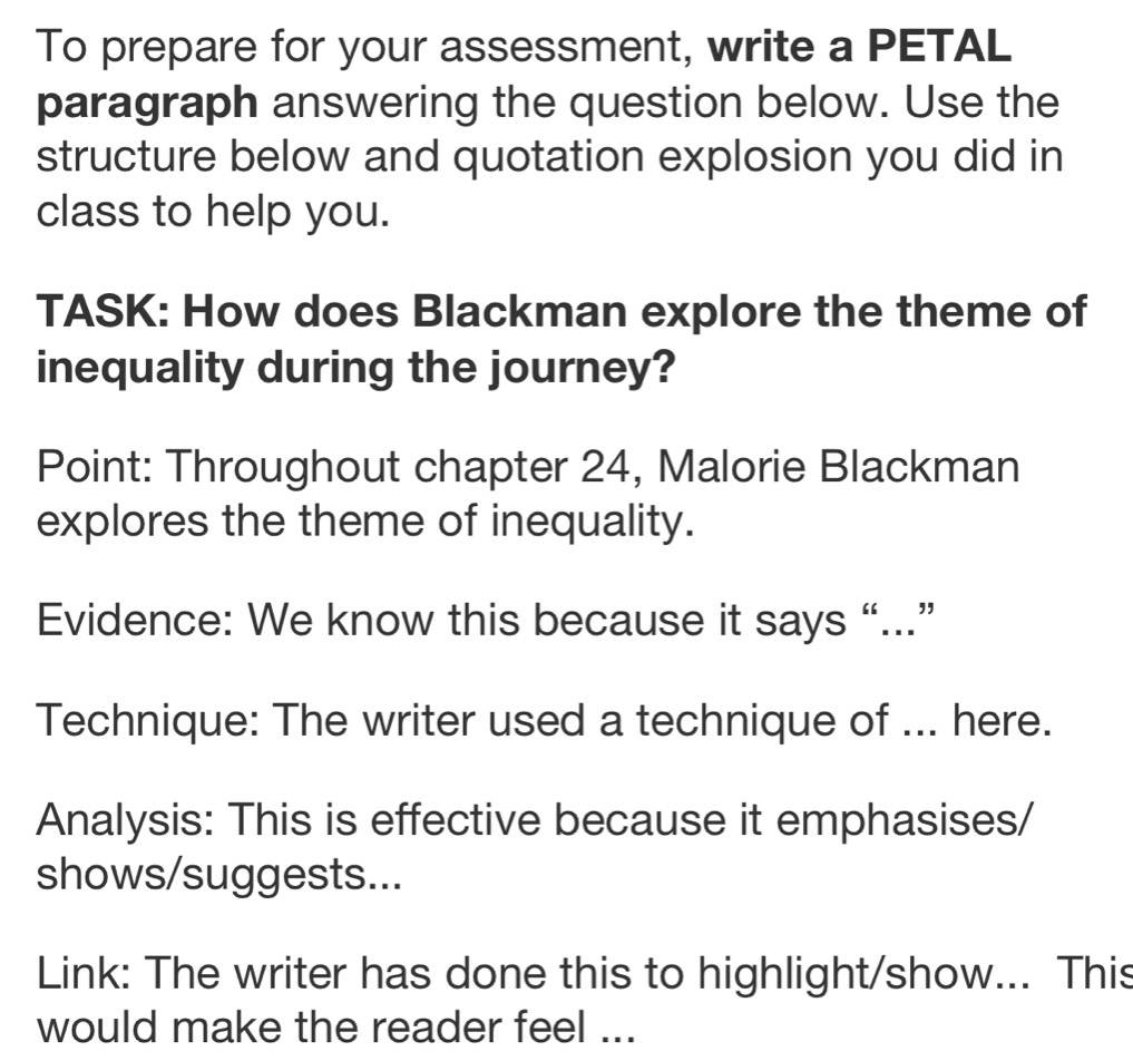 To prepare for your assessment, write a PETAL 
paragraph answering the question below. Use the 
structure below and quotation explosion you did in 
class to help you. 
TASK: How does Blackman explore the theme of 
inequality during the journey? 
Point: Throughout chapter 24, Malorie Blackman 
explores the theme of inequality. 
Evidence: We know this because it says “...” 
Technique: The writer used a technique of ... here. 
Analysis: This is effective because it emphasises/ 
shows/suggests... 
Link: The writer has done this to highlight/show... This 
would make the reader feel ...